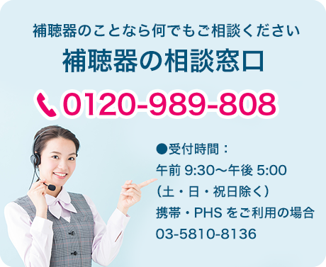 補聴器のことならご相談ください。補聴器の相談窓口：0120-989-808　●受付時間：午前9:30〜午後5:00（土・日・祝日除く）携帯・PHSをご利用の場合：03-5810-8136