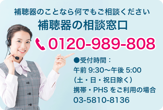 補聴器のことならご相談ください。補聴器の相談窓口：0120-989-808　●受付時間：午前9:30〜午後5:00（土・日・祝日除く）携帯・PHSをご利用の場合：03-5810-8136